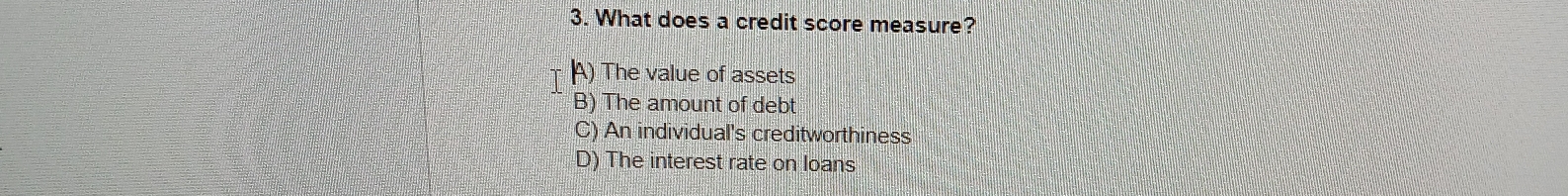 What does a credit score measure?
A) The value of assets
B) The amount of debt
C) An individual's creditworthiness
D) The interest rate on loans