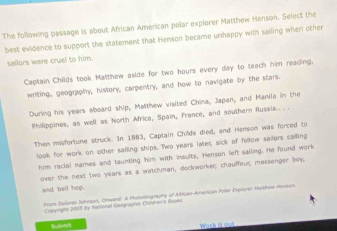 The following passage is about African American polar explorer Matthew Henson. Select the 
best evidence to support the statement that Henson became unhappy with sailing when other 
sailors were cruel to him. 
Captain Childs took Matthew aside for two hours every day to teach him reading, 
writing, geography, history, carpentry, and how to navigate by the stars. 
During his years aboard ship, Matthew visited China, Japan, and Manila in the 
Philippines, as well as North Africa, Spain, France, and southern Russia.. . . 
Then misfortune struck. In 1883, Captain Childs died, and Henson was forced to 
look for work on other sailing ships. Two years later, sick of fellow sailors calling 
him racial names and taunting him with insults, Henson left sailing. He found work 
over the next two years as a watchman, dockworker; chauffeur; messenger boy, 
and bell hop. 
From Dolores Johnson, Onward: A Photobiography of African-American Polar Explorer Matthew Henson. 
Copyright 2005 by National Geographic Children's flooks 
Submit 
Work it out