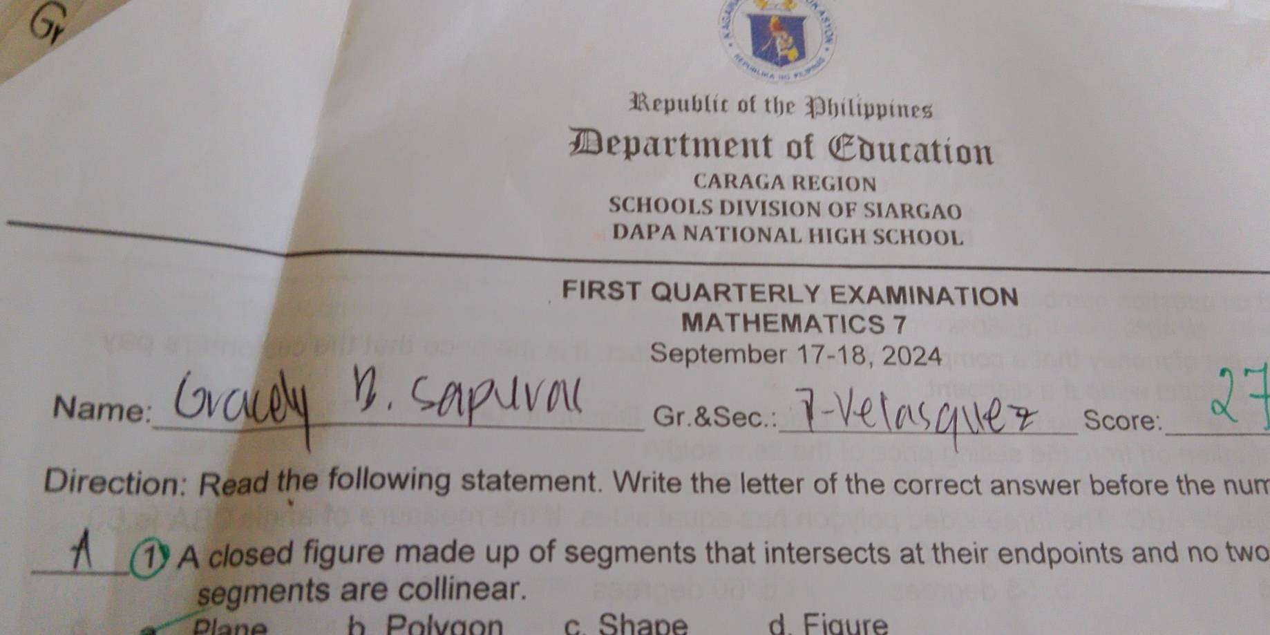 Gr
Republic of the Philippines
Department of Cducation
CARAGA REGION
SCHOOLS DIVISION OF SIARGAO
DAPA NATIONAL HIGH SCHOOL
FIRST QUARTERLY EXAMINATION
MATHEMATICS 7
September 17-18, 2024
Name:_ Gr.&Sec.:_ Score:_
Direction: Read the following statement. Write the letter of the correct answer before the num
_1 A closed figure made up of segments that intersects at their endpoints and no two
segments are collinear.
Dlane h Polvaon c. Shape d. Fiaure