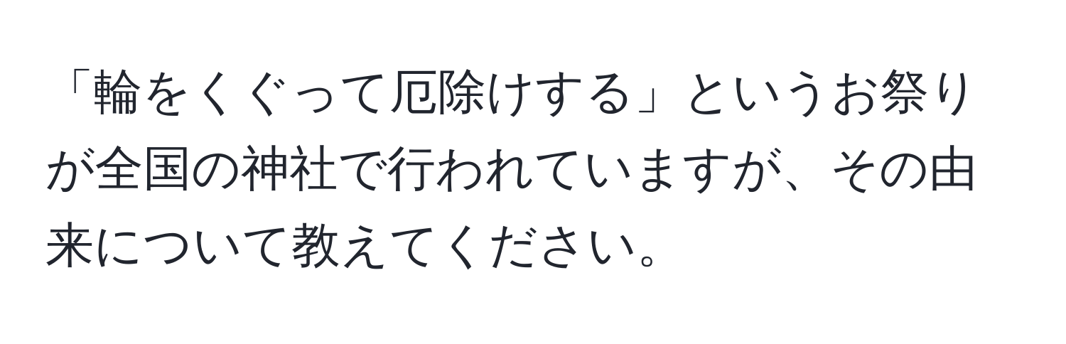 「輪をくぐって厄除けする」というお祭りが全国の神社で行われていますが、その由来について教えてください。