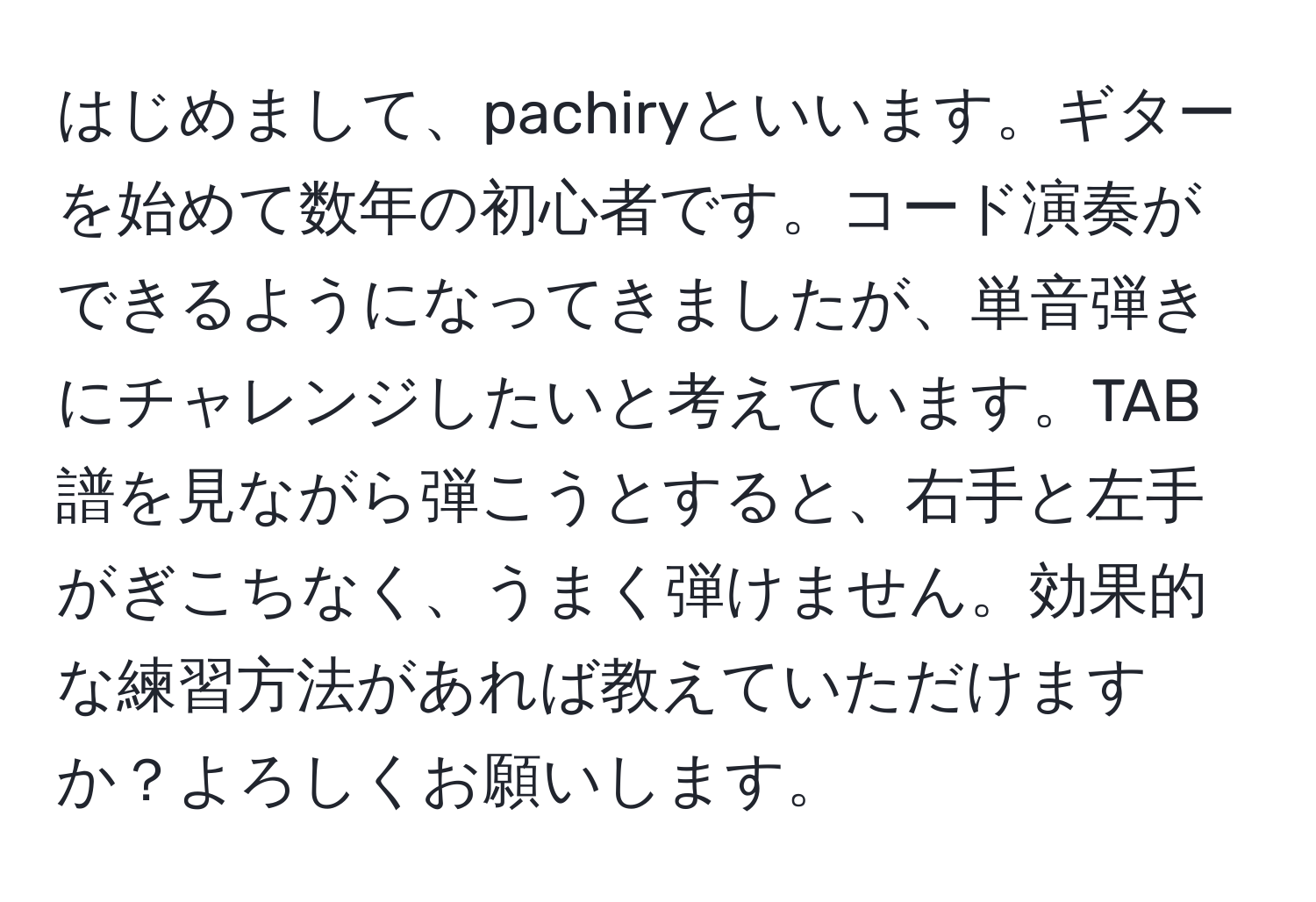 はじめまして、pachiryといいます。ギターを始めて数年の初心者です。コード演奏ができるようになってきましたが、単音弾きにチャレンジしたいと考えています。TAB譜を見ながら弾こうとすると、右手と左手がぎこちなく、うまく弾けません。効果的な練習方法があれば教えていただけますか？よろしくお願いします。