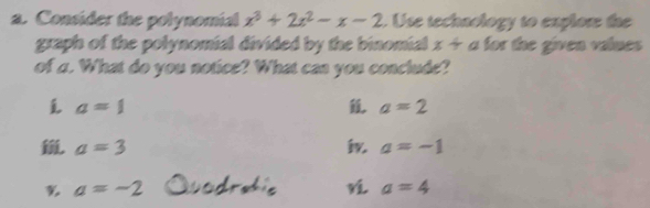 Consider the polynomial x^3+2x^2-x-2. Use techaology to explow the 
graph of the polynomial divided by the binomial x+ l a for the given values 
of a. What do you notice? What can you conclude?
a=1
a=2
a=3
a=-1
% a=-2
a=4