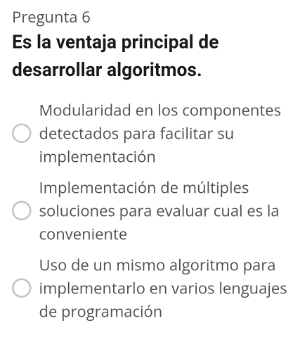 Pregunta 6
Es la ventaja principal de
desarrollar algoritmos.
Modularidad en los componentes
detectados para facilitar su
implementación
Implementación de múltiples
soluciones para evaluar cual es la
conveniente
Uso de un mismo algoritmo para
implementarlo en varios lenguajes
de programación