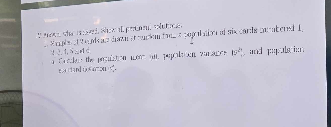 Answer what is asked. Show all pertinent solutions. 
1. Samples of 2 cards are drawn at random from a population of six cards numbered 1,
2, 3, 4, 5 and 6. 
a. Calculate the population mean (μ), population variance (sigma^2) , and population 
standard deviation (σ).