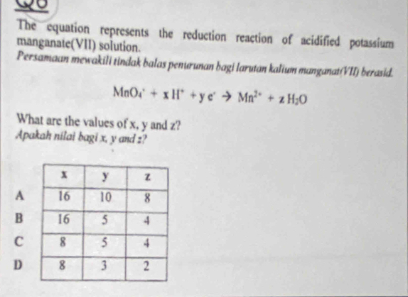 Qo 
The equation represents the reduction reaction of acidified potassium 
manganate(VII) solution. 
Persamaan mewakili tindak balas penurunan bagi larutan kalium manganat(VII) berasid.
MnO_4^(++xH^+)+ye^-to Mn^(2+)+zH_2O
What are the values of x, y and z? 
Apakah nilai bagi x, y and z?