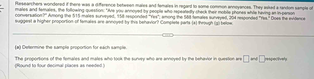 Researchers wondered if there was a difference between males and females in regard to some common annoyances. They asked a random sample of 
males and females, the following question: "Are you annoyed by people who repeatedly check their mobile phones while having an in-person 
conversation?" Among the 515 males surveyed, 158 responded "Yes"; among the 588 females surveyed, 204 responded "Yes." Does the evidence 
suggest a higher proportion of females are annoyed by this behavior? Complete parts (a) through (g) below. 
(a) Determine the sample proportion for each sample. 
The proportions of the females and males who took the survey who are annoyed by the behavior in question are □ and □ respectively. 
(Round to four decimal places as needed.)