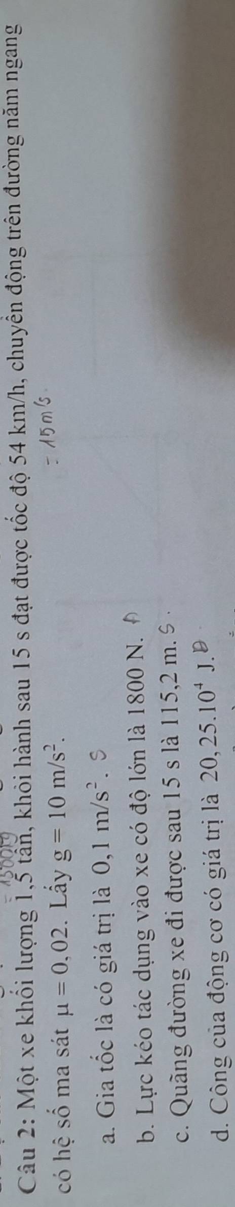 Một xe khối lượng 1, 5 tấn, khỏi hành sau 15 s đạt được tốc độ 54 km/h, chuyển động trên đường năm ngang
có hệ số ma sát mu =0,02. Lấy g=10m/s^2.
a. Gia tốc là có giá trị là 0,1m/s^2. S
b. Lực kéo tác dụng vào xe có độ lớn là 1800 N.
c. Quãng đường xe đi được sau 15 s là 115,2 m. %
d. Công của động cơ có giá trị là 20, 25.10^4J.