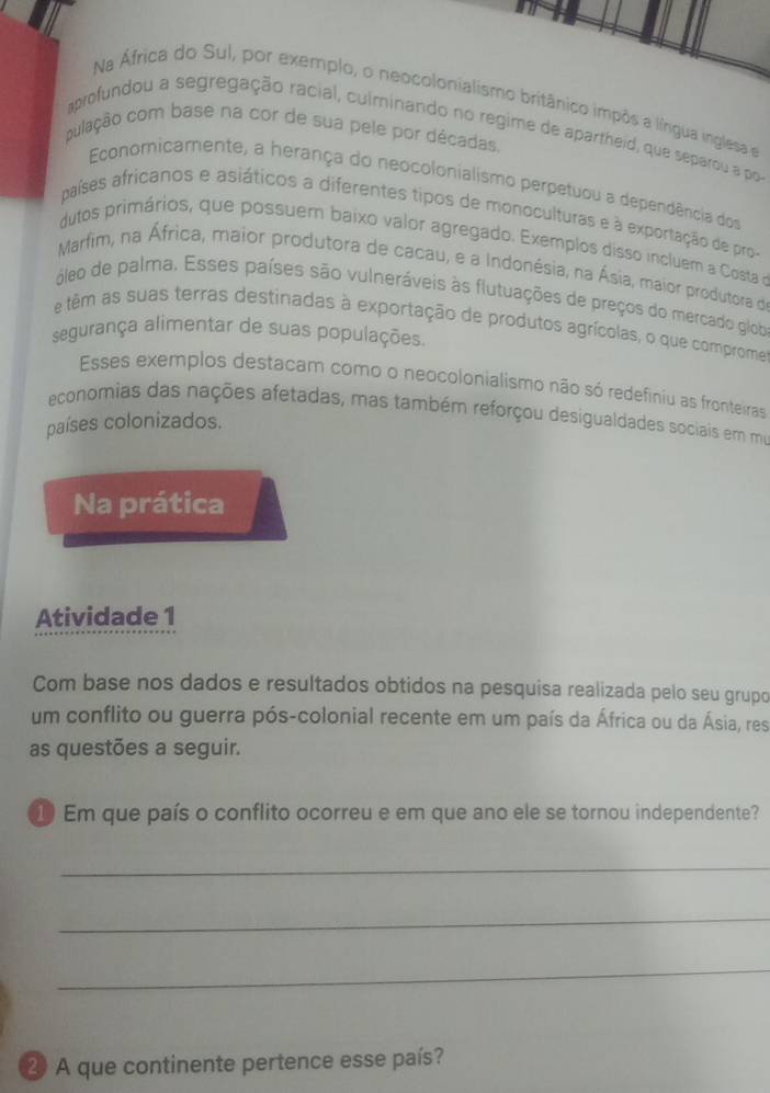 Na África do Sul, por exemplo, o neocolonialismo britânico impôs a língua inglesa e 
aprofundou a segregação racial, culminando no regime de apartheid, que separou a po 
pulação com base na cor de sua pele por décadas. 
Economicamente, a herança do neocolonialismo perpetuou a dependência dos 
países africanos e asiáticos a diferentes tipos de monoculturas e à exportação de pro- 
dutos primários, que possuem baixo valor agregado. Exemplos disso incluem a Costae 
Marfim, na África, maior produtora de cacau, e a Indonésia, na Ásia, maior produtora de 
óleo de palma. Esses países são vulneráveis às flutuações de preços do mercado glob 
e têm as suas terras destinadas à exportação de produtos agrícolas, o que comprome 
segurança alimentar de suas populações. 
Esses exemplos destacam como o neocolonialismo não só redefiniu as fronteiras 
economias das nações afetadas, mas também reforçou desigualdades sociais em mo 
países colonizados. 
Na prática 
Atividade 1 
Com base nos dados e resultados obtidos na pesquisa realizada pelo seu grupo 
um conflito ou guerra pós-colonial recente em um país da África ou da Ásia, res 
as questões a seguir. 
⑩ Em que país o conflito ocorreu e em que ano ele se tornou independente? 
_ 
_ 
_ 
2 A que continente pertence esse país?