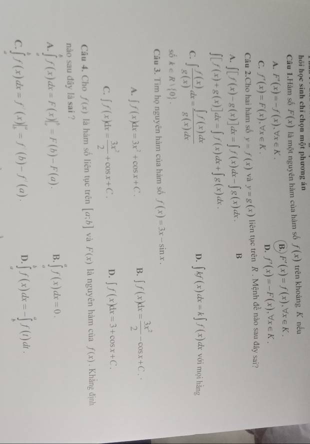 hỏi học sinh chỉ chọn một phương án
Câu 1.Hàm số F(x) là một nguyên hàm của hàm số f(x) trên khoảng K nếu
A. F'(x)=-f(x),forall x∈ K.
B. F'(x)=f(x),forall x∈ K.
C. f'(x)=F(x),forall x∈ K.
D. f'(x)=-F(x),forall x∈ K.
Câu 2.Cho hai hàm số y=f(x) và y=g(x) liên tục trên R . Mệnh đề nào sau đây sai?
A. ∈t [f(x)-g(x)]dx=∈t f(x)dx-∈t g(x)dx. B
∈t [f(x)+g(x)]dx=∈t f(x)dx+∈t g(x)dx.
C. ∈t  f(x)/g(x) dx= ∈t f(x)dx/g(x)dx  D. ∈t kf(x)dx=k∈t f(x)dx với mọi hằng
số k∈ R| 0 .
Câu 3. Tim họ nguyên hàm của hàm số f(x)=3x-sin x.
A. ∈t f(x)dx=3x^2+cos x+C.
B. ∈t f(x)dx= 3x^2/2 -cos x+C.
D.
C. ∈t f(x)dx= 3x^2/2 +cos x+C. ∈t f(x)dx=3+cos x+C.
Câu 4. Cho f(x) là hàm số liên tục trên [a;b] và F(x) là nguyên hàm của f(x). Khẳng định
nào sau đây là sai ?
A. ∈tlimits _a^bf(x)dx=F(x)|_a^b=F(b)-F(a).
B. ∈tlimits _0^af(x)dx=0.
C. ∈tlimits _a^bf(x)dx=f'(x)|_b^a=f'(b)-f'(a).
D. ∈tlimits _a^bf(x)dx=-∈tlimits _b^af(t)dt.