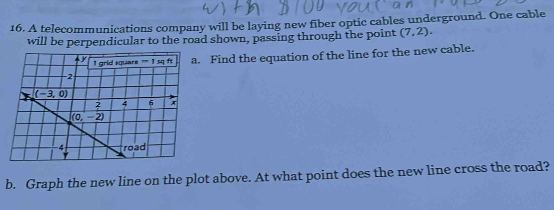 A telecommunications company will be laying new fiber optic cables underground. One cable
will be perpendicular to the road shown, passing through the point (7,2).. Find the equation of the line for the new cable.
b. Graph the new line on the plot above. At what point does the new line cross the road?