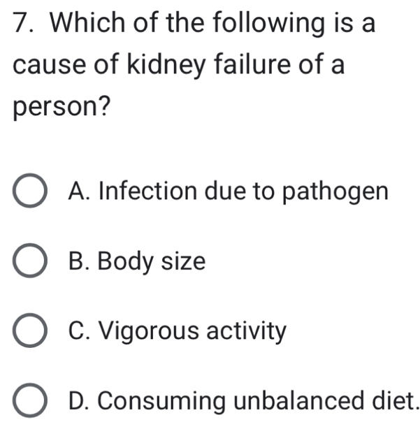 Which of the following is a
cause of kidney failure of a
person?
A. Infection due to pathogen
B. Body size
C. Vigorous activity
D. Consuming unbalanced diet.