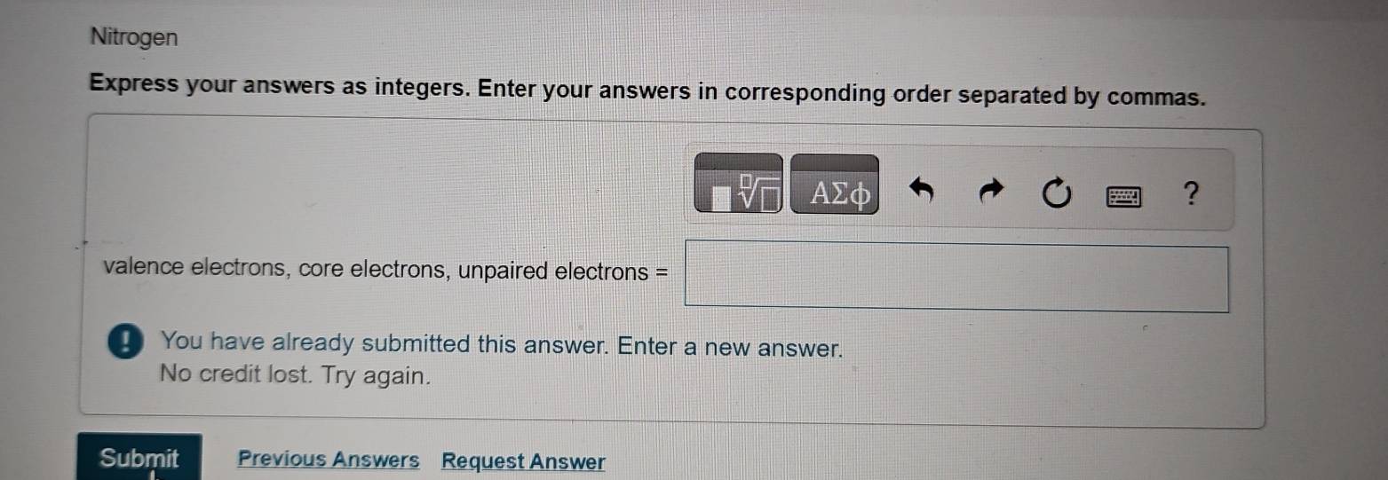 Nitrogen 
Express your answers as integers. Enter your answers in corresponding order separated by commas.
AΣφ ? 
valence electrons, core electrons, unpaired electrons = 
_ You have already submitted this answer. Enter a new answer. 
No credit lost. Try again. 
Submit Previous Answers Request Answer