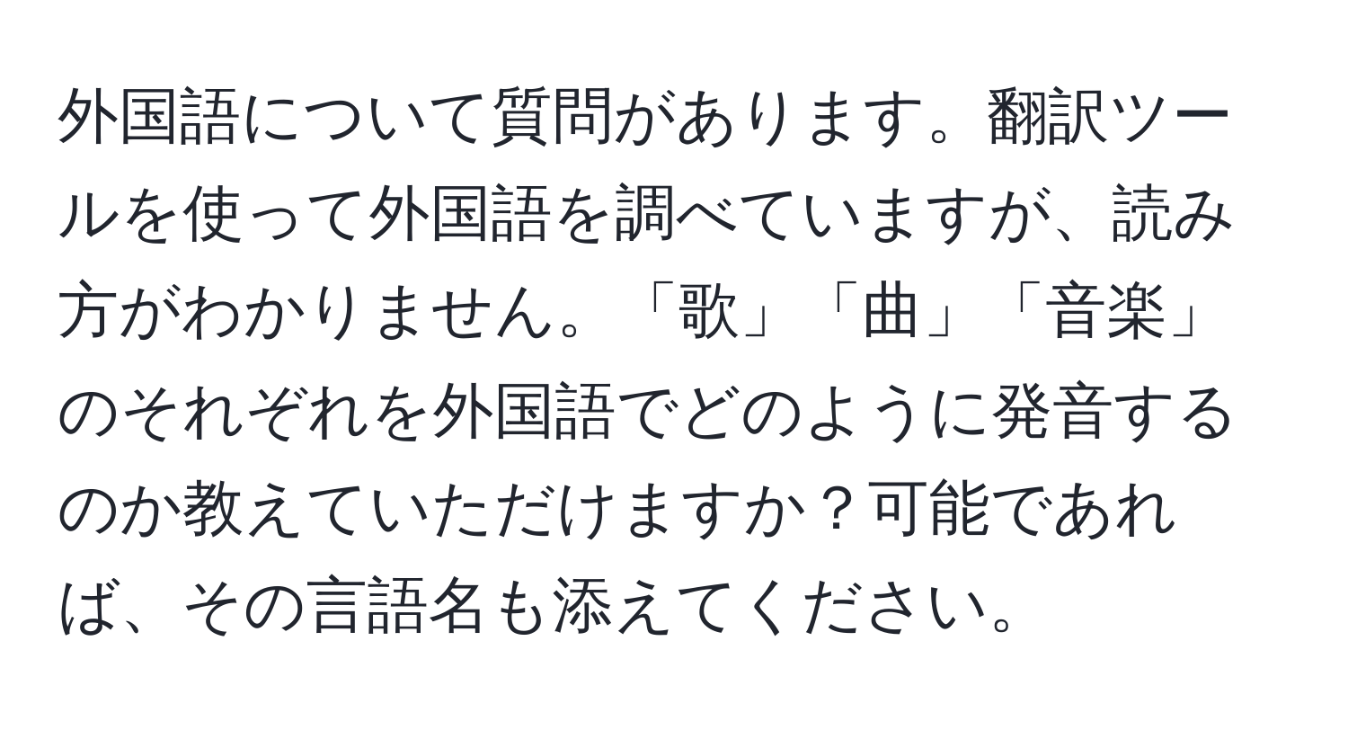 外国語について質問があります。翻訳ツールを使って外国語を調べていますが、読み方がわかりません。「歌」「曲」「音楽」のそれぞれを外国語でどのように発音するのか教えていただけますか？可能であれば、その言語名も添えてください。