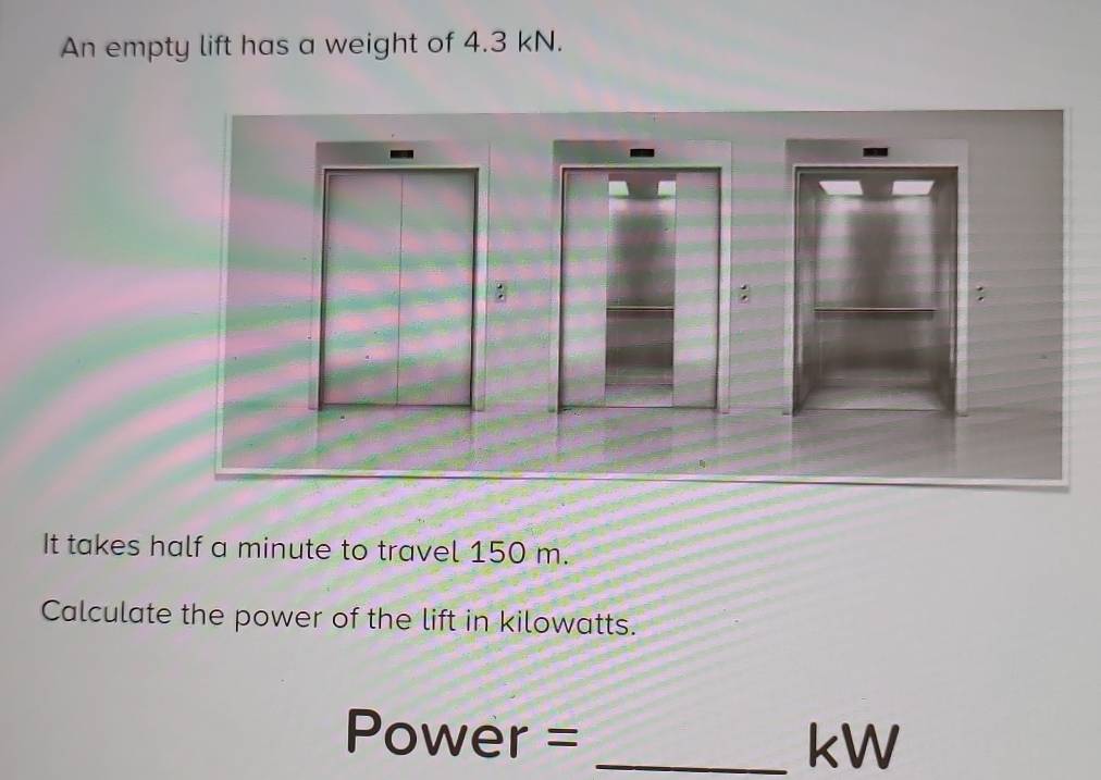 An empty lift has a weight of 4.3 kN. 
- 
It takes half a minute to travel 150 m. 
Calculate the power of the lift in kilowatts.
Power = _ kW