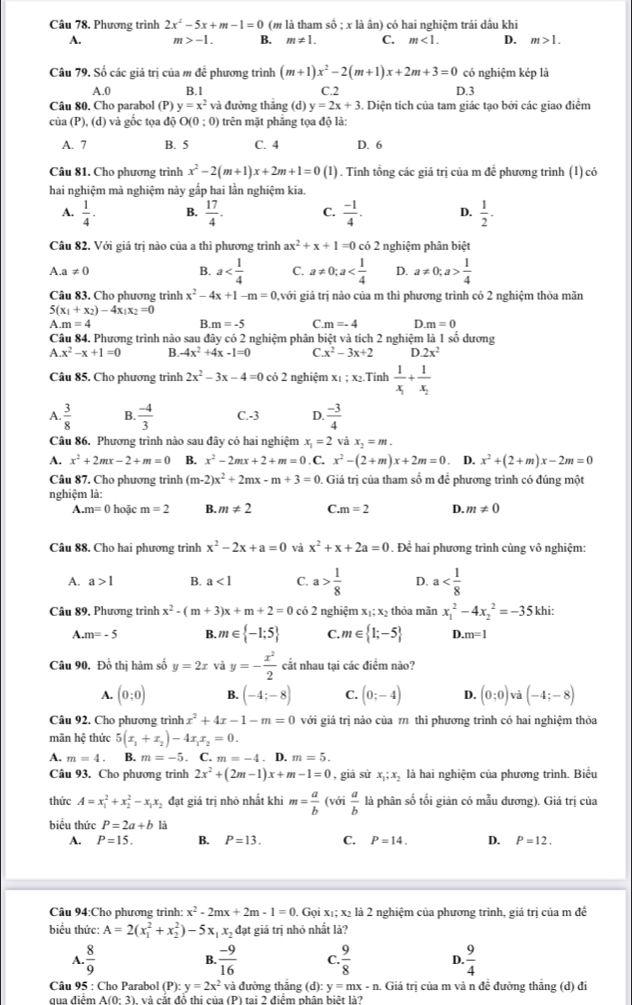 Phương trình 2x^2-5x+m-1=0 (m là tham số ; x là ân) có hai nghiệm trái dâu khi
A. m>-1. B. m!= 1. C. m<1. D. m>1.
Câu 79. Số các giá trị của m để phương trình (m+1)x^2-2(m+1)x+2m+3=0 có nghiệm kép là
A.0 B.1 C.2 D.3
Câu 80. Cho parabol (P) y=x^2 và đường thẳng (d) y=2x+3. Diện tích của tam giác tạo bởi các giao điệm
của (P), (d) và gốc tọa độ O(0:0) ) trên mặt phẳng tọa độ là:
A. 7 B. 5 C. 4 D. 6
Câu 81. Cho phương trình x^2-2(m+1)x+2m+1=0(1) 1 . Tính tổng các giá trị của m đề phương trình (1) có
hai nghiệm mà nghiệm này gấp hai lần nghiệm kia.
A.  1/4 . B.  17/4 . C.  (-1)/4 . D.  1/2 .
Câu 82. Với giá trị nào của a thì phương trình ax^2+x+1=0 có 2 nghiệm phân biệt
B. a C. a!= 0;a
A. a!= 0 D. a!= 0;a> 1/4 
Câu 83. Cho phương trình x^2-4x+1-m=0 gvới giá trị nào của m thì phương trình có 2 nghiệm thỏa mãn
5(x_1+x_2)-4x_1x_2=0 .m=4
B. m=-5 C m=-4 D m=0
Câu 84. Phương trình nào sau đây có 2 nghiệm phân biệt và tích 2 nghiệm là 1 số dương
A x^2-x+1=0 B. -4x^2+4x-1=0 C x^2-3x+2 D.2x^2
Câu 85. Cho phương trình 2x^2-3x-4=0 có 2 nghiệm xị ; x₂.Tính frac 1x_1+frac 1x_2
A.  3/8  B.  (-4)/3  C.-3 D.  (-3)/4 
Câu 86. Phương trình nào sau đây có hai nghiệm x_1=2 và x_2=m.
A. x^2+2mx-2+m=0 B. x^2-2mx+2+m=0. C. x^2-(2+m)x+2m=0. D. x^2+(2+m)x-2m=0
Câu 87. Cho phương trình (m-2)x^2+2mx-m+3=0 0. Giá trị của tham số m để phương trình có đúng một
nghiệm là:
A. m=0 hoặc m=2 B. m!= 2 C. m=2 D. m!= 0
Câu 88. Cho hai phương trình x^2-2x+a=0 và x^2+x+2a=0. Để hai phương trình cùng vô nghiệm:
A. a>1 B. a<1</tex> C. a> 1/8  D. a
Câu 89, Phương trình x^2-(m+3)x+m+2=0 có 2 nghiệm x_1;x_2 thỏa mãn x_1^(2-4x_2^2=-35 khi:
A m=-5 B. m∈  -1:5) C. m∈  1;-5 D. m=1
Câu 90. Đồ thị hàm số y=2x và y=- x^2/2  cắt nhau tại các điêm nào?
A. (0;0) B. (-4;-8) C. (0;-4) D. (0;0) và (-4;-8)
Câu 92. Cho phương trình x^2+4x-1-m=0 với giá trị nào của m thì phương trình có hai nghiệm thỏa
mãn hệ thức 5(x_1+x_2)-4x_1x_2=0.
A. m=4. B. m=-5. C. m=-4. D. m=5.
Câu 93. Cho phương trình 2x^2+(2m-1)x+m-1=0 , giá sử x_1;x_2 là hai nghiệm của phương trình. Biểu
thức A=x_1^(2+x_2^2-x_1)x_2 đạt giá trị nhỏ nhất khi m= a/b ( vớ  a/b  là phân số tối giản có mẫu dương). Giá trị của
biểu thức P=2a+b
A. P=15. B. P=13. C. P=14. D. P=12.
Câu 94:Cho phương trình: x^2-2mx+2m-1=0. Gọi xị; x₂ là 2 nghiệm của phương trình, giá trị của m để
biểu thức: A=2(x_1^(2+x_2^2)-5x_1)x_2 đạt giá trị nhỏ nhất là?
A.  8/9   (-9)/16  C  9/8  D.  9/4 
B.
Câu 95 : Cho Parabol (P):y=2x^2 và đường thắng (d): y=mx-n. : Giá trị của m và n đề đường thẳng (d) đi
qua điêm △ (0-3) và cắt đổ thị của (P) tại 2 điểm phân biệt là2