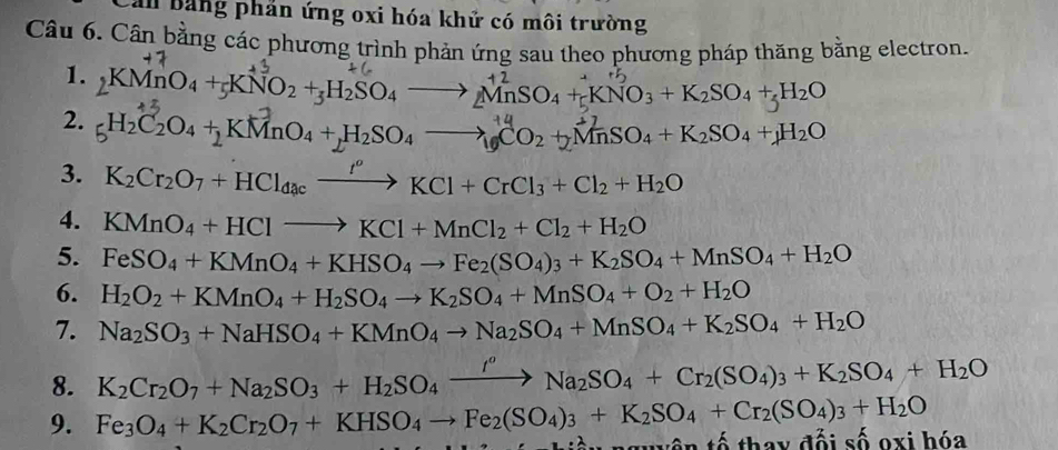 Cản bảng phản ứng oxi hóa khử có môi trường
Câu 6. Cân bằng các phương trình phản ứng sau theo phương pháp thăng bằng electron.
1. 2KMnO4 +5KNO2 +3H2SO4 —→ MnSO₄ +cKNO3 + K2SO4 +↓H2O
2. 5H2C2O4 + KMnO4 +,H2SO4 —→19CO2 +2MnSO4 + K2SO4 +↓H2O
3. K_2Cr_2O_7+HCl_dacxrightarrow fl^oKCl+CrCl_3+Cl_2+H_2O
4. KMnO_4+HClto KCl+MnCl_2+Cl_2+H_2O
5. FeSO_4+KMnO_4+KHSO_4to Fe_2(SO_4)_3+K_2SO_4+MnSO_4+H_2O
6. H_2O_2+KMnO_4+H_2SO_4to K_2SO_4+MnSO_4+O_2+H_2O
7. Na_2SO_3+NaHSO_4+KMnO_4to Na_2SO_4+MnSO_4+K_2SO_4+H_2O
8. K_2Cr_2O_7+Na_2SO_3+H_2SO_4xrightarrow I^oNa_2SO_4+Cr_2(SO_4)_3+K_2SO_4+H_2O
9. Fe_3O_4+K_2Cr_2O_7+KHSO_4to Fe_2(SO_4)_3+K_2SO_4+Cr_2(SO_4)_3+H_2O tên tố thay đối số oxi hóa