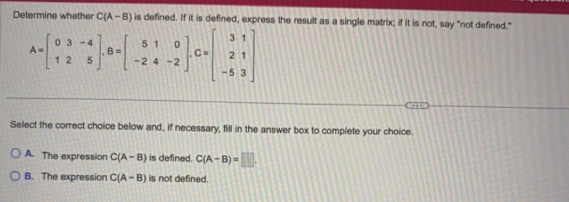 Determine whether C(A-B) is defined. If it is defined, express the result as a single matrix; if it is not, say "not defined."
A=beginbmatrix 0&3&-4 1&2&5endbmatrix , B=beginbmatrix 5&1&0 -2&4&-2endbmatrix , C=beginbmatrix 3&1 2&1 -5&3endbmatrix
Select the correct choice below and, if necessary, fill in the answer box to complete your choice.
A. The expression C(A-B) is defined. C(A-B)=□.
B. The expression C(A-B) is not defined.