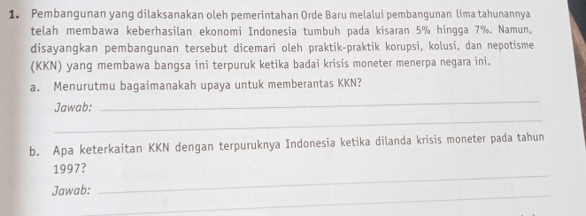 Pembangunan yang dilaksanakan oleh pemerintahan Orde Baru melalui pembangunan lima tahunannya 
telah membawa keberhasilan ekonomi Indonesia tumbuh pada kisaran 5% hingga 7%. Namun, 
disayangkan pembangunan tersebut dicemari oleh praktik-praktik korupsi, kolusi, dan nepotisme 
(KKN) yang membawa bangsa ini terpuruk ketika badai krisis moneter menerpa negara ini. 
a. Menurutmu bagaimanakah upaya untuk memberantas KKN? 
Jawab: 
_ 
_ 
b. Apa keterkaitan KKN dengan terpuruknya Indonesia ketika dilanda krisis moneter pada tahun 
1997? 
Jawab: 
_ 
_