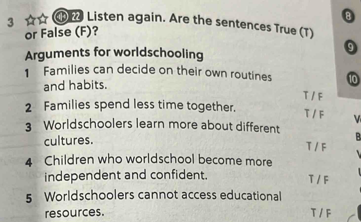 3
8
Listen again. Are the sentences True (T)
or False (F)?
Arguments for worldschooling
9
1 Families can decide on their own routines
and habits.
10
T / F
2 Families spend less time together.
T / F V
3 Worldschoolers learn more about different
cultures.
B
T / F
4 Children who worldschool become more
independent and confident. T / F
5 Worldschoolers cannot access educational
resources. T / F