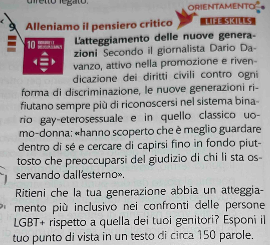 diretto legato. 
ORIENTAMENTO 
Alleniamo il pensiero critico LIFE SKILLS 
Latteggiamento delle nuove genera- 
zioni Secondo il giornalista Dario Da- 
vanzo, attivo nella promozione e riven- 
dicazione dei diritti civili contro ogni 
forma di discriminazione, le nuove generazioni ri- 
fiutano sempre più di riconoscersi nel sistema bina- 
rio gay-eterosessuale e in quello classico uo- 
mo-donna: «hanno scoperto che è meglio guardare 
dentro di sé e cercare di capirsi fino in fondo piut- 
tosto che preoccuparsi del giudizio di chi li sta os- 
servando dall'esterno». 
Ritieni che la tua generazione abbia un atteggia- 
mento più inclusivo nei confronti delle persone 
LGBT+ rispetto a quella dei tuoi genitori? Esponi il 
tuo punto di vista in un testo di circa 150 parole.