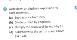 Write down an algebraic expression for 
each statement. 
(a) Subtract c* c from d* 5. 
(b) Divide x cubed by y squared. 
(c) Multiply the product of 6a and 4 by 8b. 
(d) Subtract twice the sum of a and b from
(3a-2b).