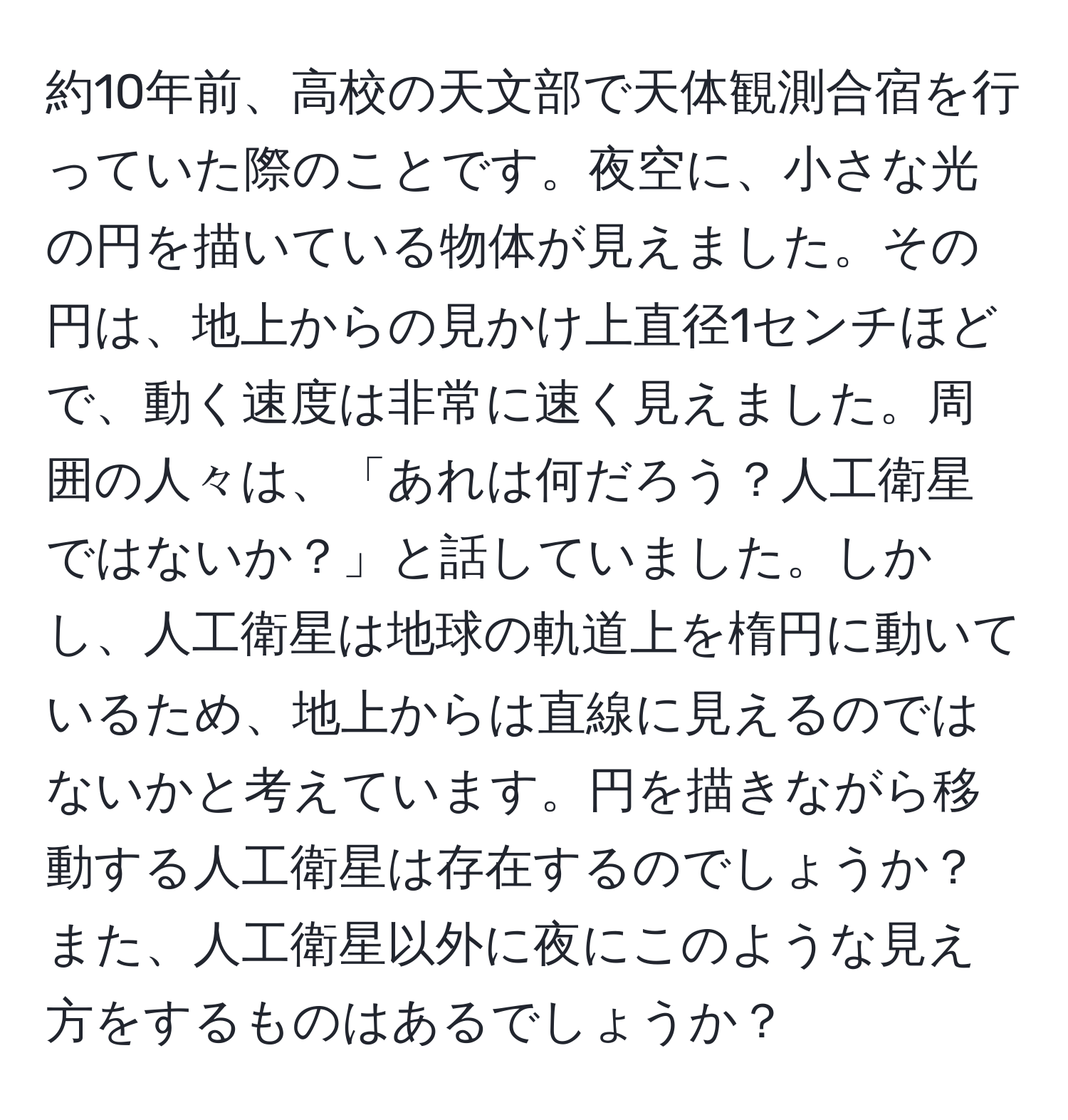 約10年前、高校の天文部で天体観測合宿を行っていた際のことです。夜空に、小さな光の円を描いている物体が見えました。その円は、地上からの見かけ上直径1センチほどで、動く速度は非常に速く見えました。周囲の人々は、「あれは何だろう？人工衛星ではないか？」と話していました。しかし、人工衛星は地球の軌道上を楕円に動いているため、地上からは直線に見えるのではないかと考えています。円を描きながら移動する人工衛星は存在するのでしょうか？また、人工衛星以外に夜にこのような見え方をするものはあるでしょうか？