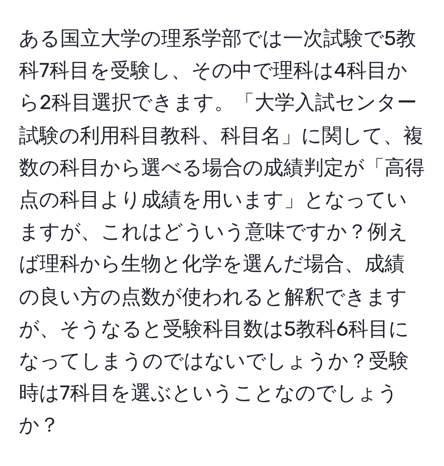 ある国立大学の理系学部では一次試験で5教科7科目を受験し、その中で理科は4科目から2科目選択できます。「大学入試センター試験の利用科目教科、科目名」に関して、複数の科目から選べる場合の成績判定が「高得点の科目より成績を用います」となっていますが、これはどういう意味ですか？例えば理科から生物と化学を選んだ場合、成績の良い方の点数が使われると解釈できますが、そうなると受験科目数は5教科6科目になってしまうのではないでしょうか？受験時は7科目を選ぶということなのでしょうか？