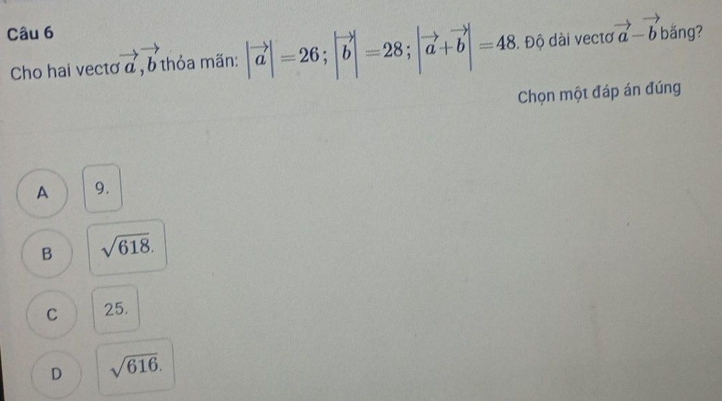 băng?
Cho hai vectơ vector a, vector b thỏa mãn: |vector a|=26; |vector b|=28; |vector a+vector b|=48 Đ. Độ dài vectơ vector a-vector b
Chọn một đáp án đúng
A 9.
B sqrt(618).
C 25.
D sqrt(616).