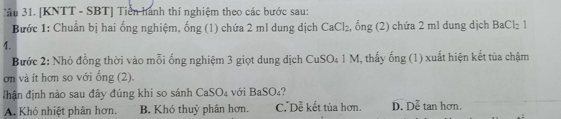 [KNTT - SBT] Tiến hành thí nghiệm theo các bước sau:
Bước 1: Chuẩn bị hai ống nghiệm, ống (1) chứa 2 ml dung dịch CaCl_2 , ống (2) chứa 2 ml dung dịch BaCl_21
4.
Bước 2: Nhỏ đồng thời vào mỗi ống nghiệm 3 giọt dung dịch CuSO₄ 1 M, thấy ống (1) xuất hiện kết tủa chậm
ơn và ít hơn so với ống (2).
Thận định nào sau đây đúng khi so sánh CaSO_4 với BaSO_4 ?
A. Khó nhiệt phân hơn. B. Khó thuỷ phân hơn. C. Dễ kết tủa hơn.
D. Dễ tan hơn.