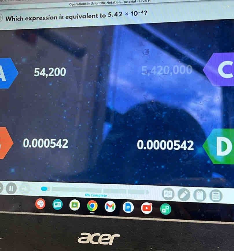 Operations in Scientific Notation - Tutorial - Level H
Which expression is equivalent to 5.42* 10^(-4) ?
54,200 5,420,000
0.000542 0.0000542
6% Complete
acer