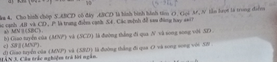 10
ầu 4. Cho hình chóp S. ABCD có đảy ABCD là hình bình hành tâm O. Gọi M , N lần lượt là trung điểm
các cạnh AB và CD, P là trung điểm cạnh S4. Các mệnh đề sau đúng hay sai?
a) MN  (SBC).
b) Giao tuyến của (MNP) và (SCD) là đường thẳng đi qua N và song song với SD .
c) SB||(MNP).
d) Giao tuyển của (MNP) và (SBD) là đường thẳng đi qua O và song song với SB.
HÀN 3. Câu trắc nghiệm trả lời ngắn.