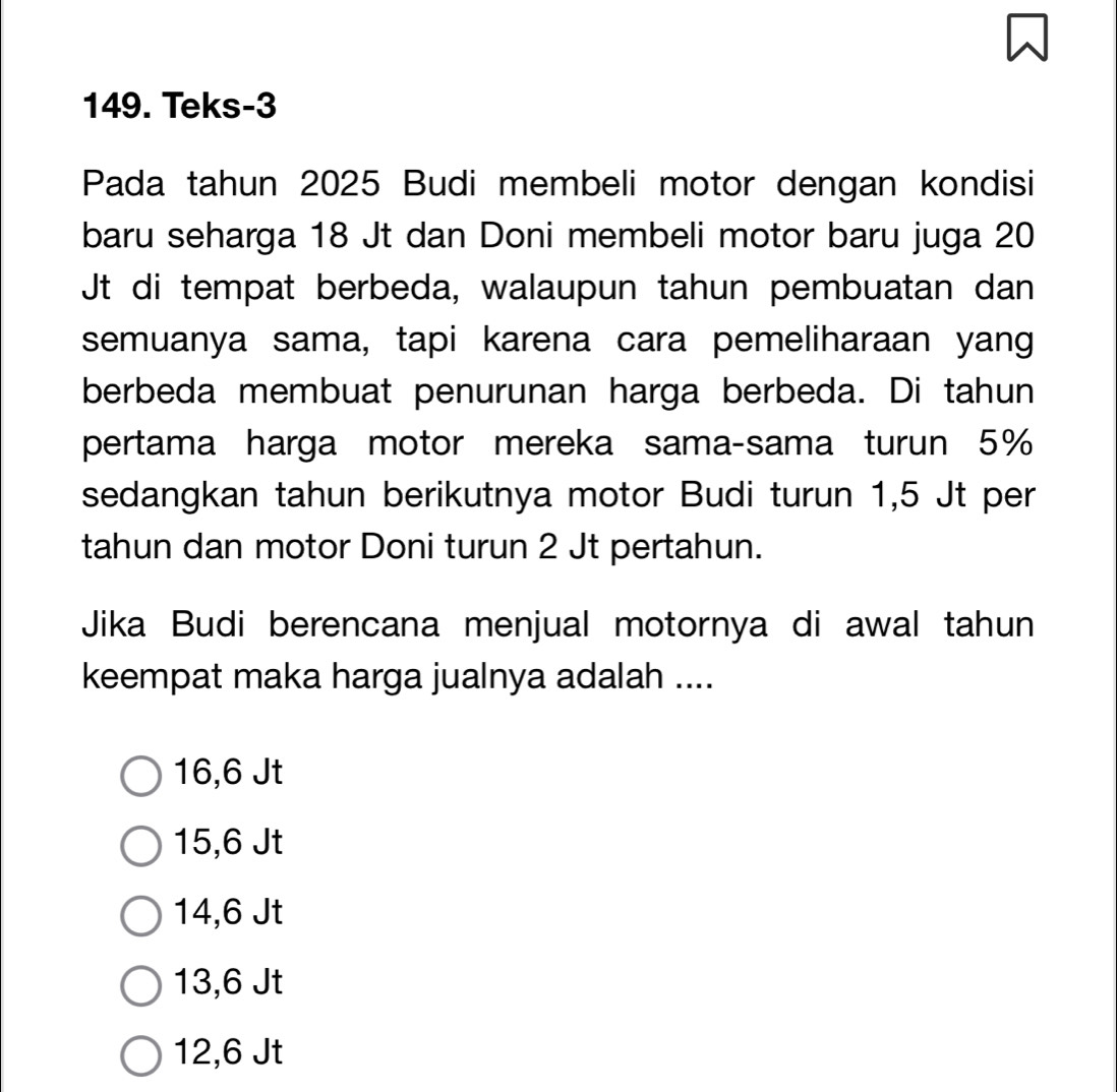 Teks-3
Pada tahun 2025 Budi membeli motor dengan kondisi
baru seharga 18 Jt dan Doni membeli motor baru juga 20
Jt di tempat berbeda, walaupun tahun pembuatan dan
semuanya sama, tapi karena cara pemeliharaan yang
berbeda membuat penurunan harga berbeda. Di tahun
pertama harga motor mereka sama-sama turun 5%
sedangkan tahun berikutnya motor Budi turun 1,5 Jt per
tahun dan motor Doni turun 2 Jt pertahun.
Jika Budi berencana menjual motornya di awal tahun
keempat maka harga jualnya adalah ....
16, 6 Jt
15, 6 Jt
14,6 Jt
13, 6 Jt
12,6 Jt