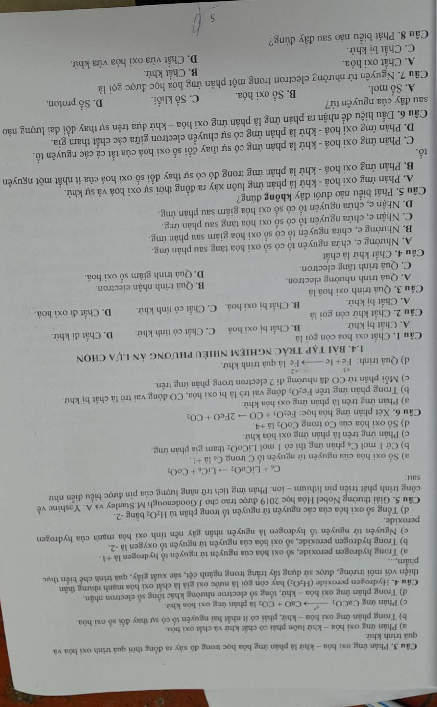 Cầu 3. Phản ứng oxi hóa - khứ là phản ứng hóa học trong đó xây ra đồng thời quá trình oxi hóa và
quá trình khử.
a) Phản ứng oxi hóa - khử luôn phải có chất khử và chất oxi hóa.
b) Trong phân ứng oxi hóa - khử, phải có ít nhất hai nguyên tổ có sự thay đổi số oxi hóa.
c) Phản ứng CaCO_3_ t to CaO+CO_2 là phản ứng oxi hóa khứ.
d) Trong phản ứng oxi hóa - khử, tổng số electron nhường khác tổng số electron nhận.
Câu 4. Hydrogen peroxide (H_2O_2) hay còn gọi là nước oxi già là chất oxi hóa mạnh nhưng thân
thiện với môi trường, được sử dụng tấy trắng trong ngành dệt, sản xuất giấy, quá trình chế biến thực
phẩm,...
a) Trong hydrogen peroxide, số oxi hóa của nguyên tử nguyên tổ hydrogen a+1
b) Trong hydrogen peroxide, số oxi hóa của nguyên tử nguyên tố oxygen là -2.
c) Nguyên tử nguyên tố hydrogen là nguyên nhân gây nên tính oxi hóa mạnh của hydrogen
peroxide.
d) Tổng số oxi hóa của các nguyên tử nguyên tố trong phân tử H_2O_2 bàng -2.
Câu 5. Giải thưởng Nobel Hóa học 2019 được trao cho J.Goodenough M.Stanley và A. Yoshino về
công trình phát triển pin lithium - ion. Phản ứng tích trữ năng lượng của pin được biểu diễn như
sau:
C_6+LiCoO_2to LiC_6+CoO_2
a) Số oxi hóa của nguyên từ nguyên tố C trong RC_61dot a+1.
b) Cứ 1 mol C₆ phản ứng thì có 1 mol LiCoO_2 tham gia phản ứng.
c) Phản ứng trên là phản ứng oxi hóa khứ.
d) Số oxi hóa của Co trong CoO_2la+4.
Câu 6. Xét phản ứng hỏa học: Fe_2O_3+COto 2FeO+CO_2
a) Phản ứng trên là phản ứng oxi hỏa khử.
b) Trong phản ứng trên Fe_2O_3 đóng vai trò là bị oxi hóa, CO đóng vai trò là chất bị khử.
c) Mỗi phân từ CO đã nhường đi 2 electron trong phản ứng trên.
d) Quá trình: beginarrayr +3 Fe+leendarray —— Fe là quá trình khử.
1.4. bài tập trác nghiệM nhiềU phương án lựa chọn
Câu 1. Chất oxi hoá còn gọi là
A. Chất bị khử. B. Chất bị oxi hoá. C. Chất có tính khử. D. Chất đi khử.
Câu 2. Chất khử còn gọi là D. Chất đi oxi hoá.
A. Chất bị khử. B. Chất bị oxi hoá. C. Chất có tính khử.
Câu 3. Quá trình oxi hoá là
A. Quá trinh nhường electron. B. Quá trình nhận eiectron.
C. Quá trình tăng electron. D. Quá trình giảm số oxi hoá.
Câu 4. Chất khử là chất
A. Nhường e, chứa nguyên tố có số oxi hóa tăng sau phản ứng.
B. Nhường e, chứa nguyên tố có số oxi hóa giảm sau phản ứng.
C. Nhận e, chứa nguyên tố có số oxi hóa tăng sau phản ứng.
D. Nhận e, chứa nguyên tố có số oxi hóa giảm sau phản ứng.
Câu 5. Phát biểu nào dưới đây không đúng?
A. Phản ứng oxi hoá - khử là phản ứng luôn xảy ra đồng thời sự oxi hoá và sự khử.
B. Phản ứng oxi hoá - khử là phản ứng trong đó có sự thay đổi số oxi hoá của ít nhất một nguyên
tố.
C. Phản ứng oxi hoá - khử là phản ứng có sự thay đổi số oxi hoá của tất cả các nguyên tố.
D. Phản ứng oxi hoá - khử là phản ứng có sự chuyển electron giữa các chất tham gia.
Câầu 6. Dầu hiệu đề nhận ra phản ứng là phản ứng oxi hóa - khử dựa trên sự thay đổi đại lượng nào
sau đây của nguyên tử? D. Số proton.
A. Số mol. B. Số oxi hóa. C. Số khối.
Câu 7. Nguyên tử nhường electron trong một phản ứng hóa học được gọi là
A. Chất oxi hóa. B. Chất khử.
C. Chất bị khử. D. Chất vừa oxi hóa vừa khử.
Câu 8. Phát biểu nào sau đây đúng?
5