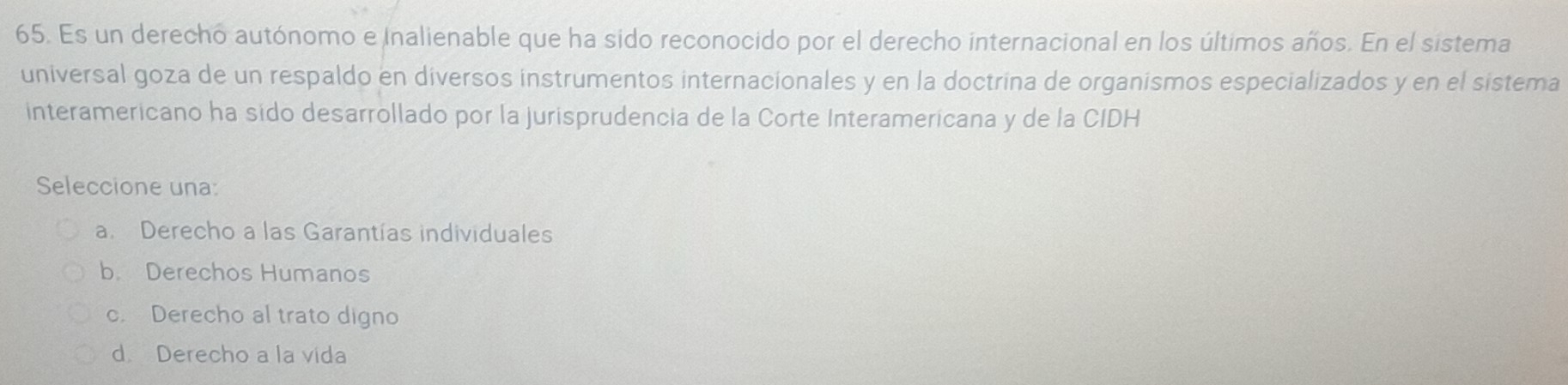 Es un derecho autónomo e Inalienable que ha sido reconocido por el derecho internacional en los últimos años. En el sistema
universal goza de un respaldo en diversos instrumentos internacionales y en la doctrina de organismos especializados y en el sistema
interamericano ha sido desarrollado por la jurisprudencia de la Corte Interamericana y de la CIDH
Seleccione una:
a. Derecho a las Garantías individuales
b. Derechos Humanos
c. Derecho al trato digno
d. Derecho a la vida