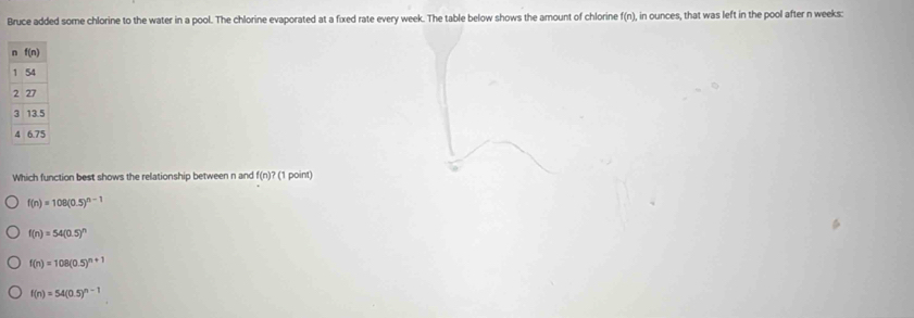 Bruce added some chlorine to the water in a pool. The chlorine evaporated at a fixed rate every week. The table below shows the amount of chlorine f(n), in ounces, that was left in the pool after n weeks:
Which function best shows the relationship between n and f(n)? (1 point)
f(n)=108(0.5)^n-1
f(n)=54(0.5)^n
f(n)=108(0.5)^n+1
f(n)=54(0.5)^n-1