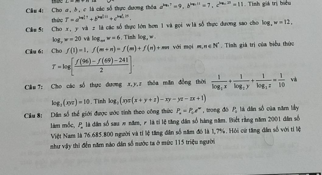 thic L=m+n1a
Câu 4: Cho a, b, c là các số thực dương thỏa a^(log _3)7=9,b^(log _7)11=7,c^(log _11)25=11. Tính giá trị biểu
thức T=a^((log _3)^27)+b^((log _7)^211)+c^((log _11)^225).
Câu 5: Cho x , y vazla các số thực lớn hơn 1 và gọi wlà số thực dương sao cho log _xw=12,
log _yw=20 và log _xy^2w=6. Tính log _zw.
Câu 6: Cho f(1)=1,f(m+n)=f(m)+f(n)+mn với mọi m,n∈ N^*. Tính giá trị của biểu thức
T=log [ (f(96)-f(69)-241)/2 ].
Câu 7: Cho các số thực dương x,y,z thỏa mãn đồng thời frac 1log _2x+frac 1log _2y+frac 1log _2z= 1/10  và
log _2(xyz)=10. Tính log _2(xyz(x+y+z)-xy-yz-zx+1)
Câu 8: Dân số thế giới được ước tính theo công thức P_n=P_0.e^(nr) , trong đó P_0 là dân số của năm lấy
làm mốc, P_n là dân số sau n năm, 7 là tỉ lệ tăng dân số hàng năm. Biết rằng năm 2001 dân số
Việt Nam là 76.685.800 người và tỉ lệ tăng dân số năm đó là 1,7%. Hỏi cứ tăng dân số với tỉ lệ
như vậy thì đến năm nào dân số nước ta ở mức 115 triệu người