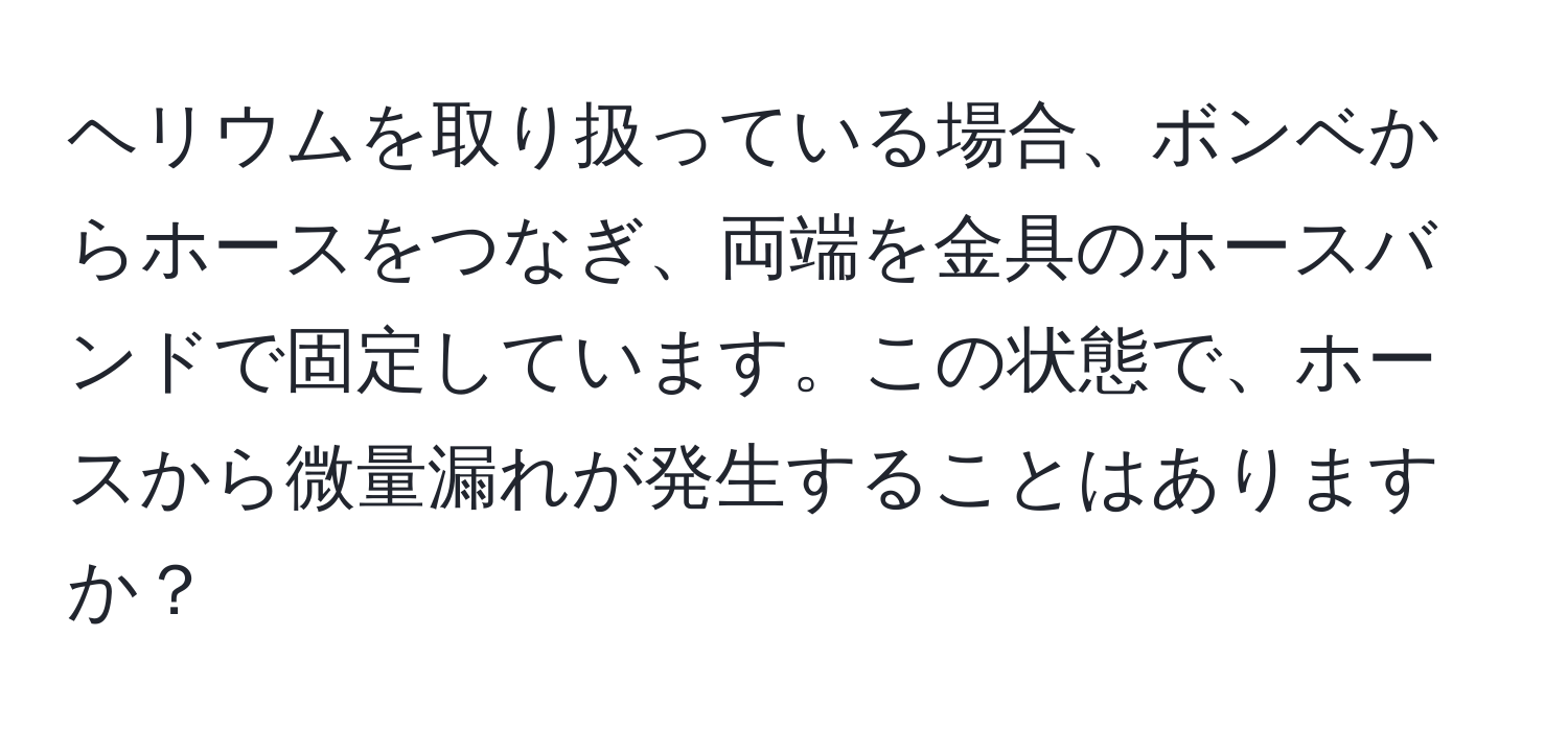 ヘリウムを取り扱っている場合、ボンベからホースをつなぎ、両端を金具のホースバンドで固定しています。この状態で、ホースから微量漏れが発生することはありますか？