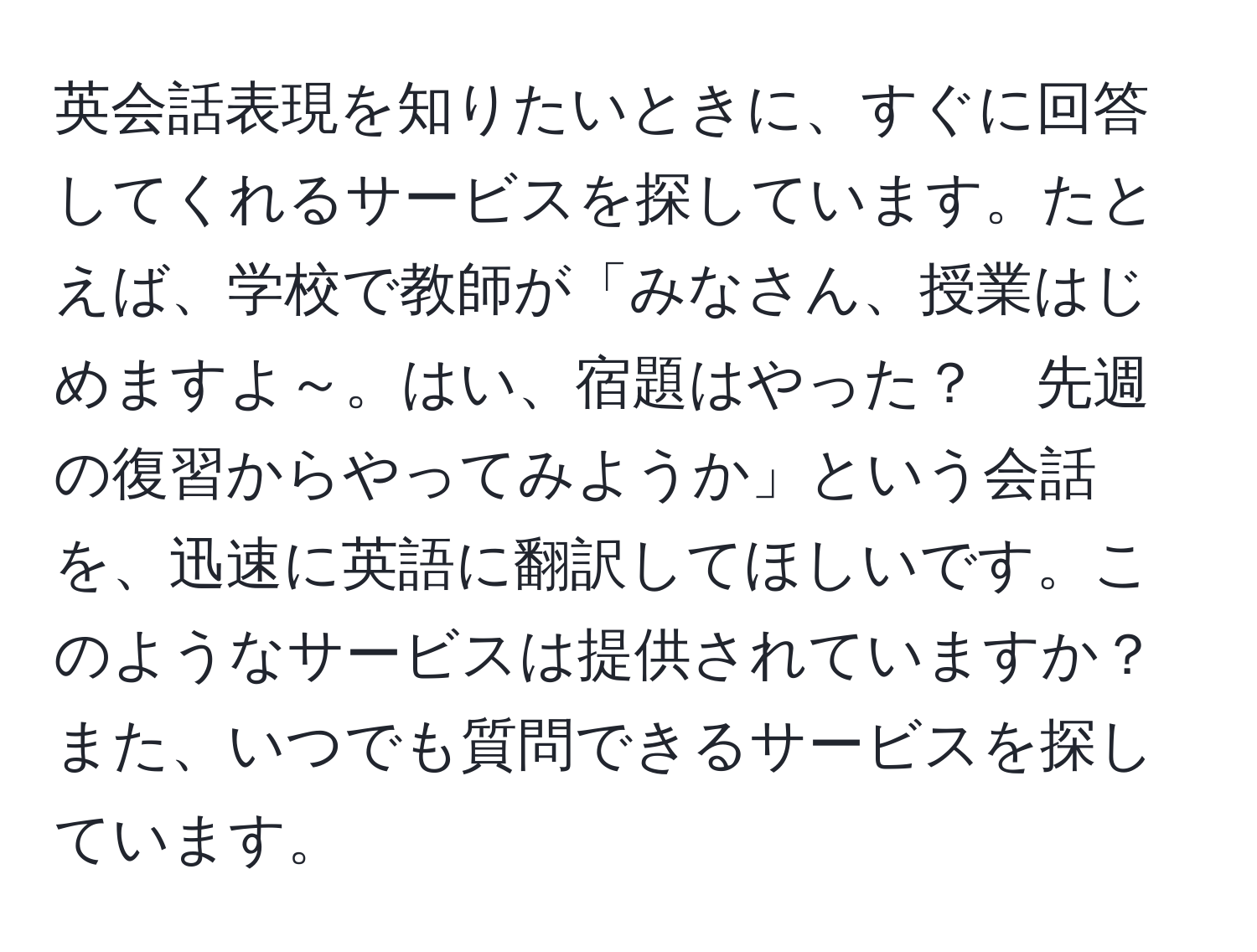 英会話表現を知りたいときに、すぐに回答してくれるサービスを探しています。たとえば、学校で教師が「みなさん、授業はじめますよ～。はい、宿題はやった？　先週の復習からやってみようか」という会話を、迅速に英語に翻訳してほしいです。このようなサービスは提供されていますか？また、いつでも質問できるサービスを探しています。