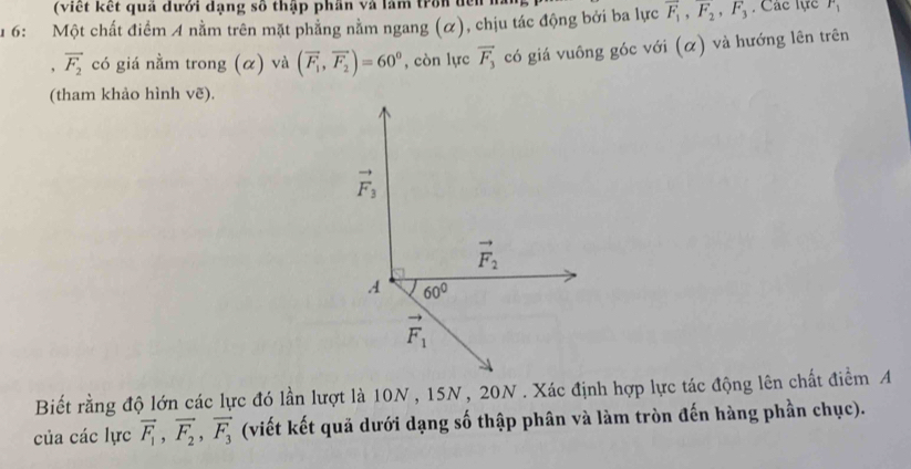 ( viết kết quả đưới đạng số thập phần và lăm trờn đền n
u 6: Một chất điểm 4 nằm trên mặt phẳng nằm ngang (α), chịu tác động bởi ba lực overline F_1,overline F_2,F_3 , Các lực F_1
, vector F_2 có giá nằm trong (α) và (overline F_1,overline F_2)=60° , còn lực vector F_3 có giá vuông góc với (α) và hướng lên trên
(tham khảo hình vẽ).
Biết rằng độ lớn các lực đó lần lượt là 10N , 15N, 20N . Xác định hợp lực tác động lên chất điểm A
của các lực vector F_1,vector F_2,vector F_3 (viết kết quả dưới dạng số thập phân và làm tròn đến hàng phần chục).