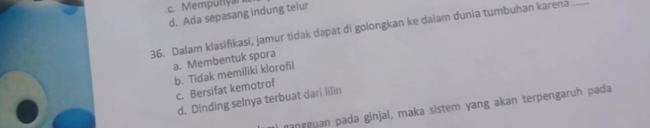 Mempunyark
d. Ada sepasang indung telur
_
36. Dalam klasifikasi, jamur tidak dapat di golongkan ke dalam dunia tumbuhan karena .....
a. Membentuk spora
b. Tidak memiliki klorofil
c. Bersifat kemotrof
d. Dinding selnya terbuat dari lilin
ŋangguan pada ginjal, maka sistem yang akan terpengaruh pada