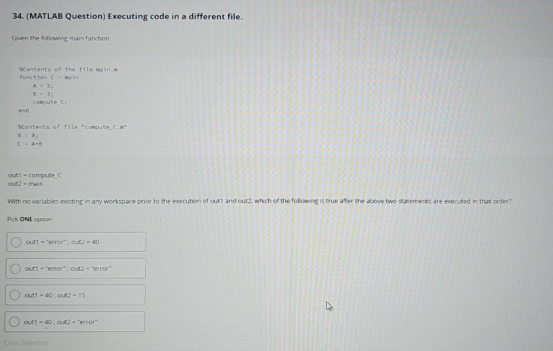 (MATLAB Question) Executing code in a different file.
Given the following main function:
%Contents of the file main.m
function C=main
A=5;
B=3; 
comput te_ C; 
end
%Contents of file "compute_C m^1
B=8;
C=A+B
ut1=c ompute_C
out2=main
With no variables existing in any workspace prior to the execution of out1 and out2, which of the following is true after the above two statements are executed in that order?
Pick ONE option
out1=''error''; out2=40
out1=''error''; out2=''error''
out1=40; out2=15
out1=40; out2=''error''
Clear Selection