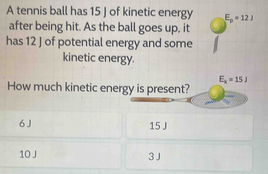 A tennis ball has 15 J of kinetic energy E_p=12J
after being hit. As the ball goes up, it
has 12 J of potential energy and some
kinetic energy.
E_k=15J
How much kinetic energy is present?
''''
6 J 15 J
10 J 3 J