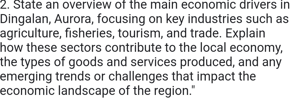 State an overview of the main economic drivers in 
Dingalan, Aurora, focusing on key industries such as 
agriculture, fisheries, tourism, and trade. Explain 
how these sectors contribute to the local economy, 
the types of goods and services produced, and any 
emerging trends or challenges that impact the 
economic landscape of the region."