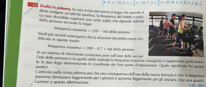 A:y=90; B:y= 1/2 x+50; C:y= 3/5 x+40;b. si,laB;c.C;d.si]
12 Grafici in polestro. Su una rivista del settore si legge che quando si 
deve svolgere un’attività sportiva, la frequenza del battito cardia- 
co non dovrebbe superare una certa soglia che dipende dall'età 
della persona secondo la legge: 
frequenza massima =220- età della persona 
Studi più recenti sostengono che la relazione dovrebbe essere mo- 
dificata in questo modo: 
frequenza massima =208-0,7* età della persona 
In un sistema di riferimento cartesiano poni sull'asse delle ascisse 
l’età delle persone e su quella delle ordinate la frequenza massima consigliata e rappresenta graficamen- 
te le due leggi determinando le coordinate del loro punto d'intersezione. Quale significato ha questo 
punto? 
L'articolo sulla rivista afferma poi che una conseguenza dell'uso della nuova formula è che la frequenza 
massima diminuisce leggermente per i giovani e aumenta leggermente per gli anziani. Dai una giustifi- 
cazione a questa affermazione. [(40,180)]