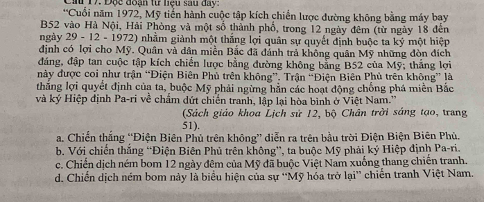 Cầu 17. Độc đoạn từ liệu sau đay:
“Cuối năm 1972, Mỹ tiến hành cuộc tập kích chiến lược đường không bằng máy bay
B52 vào Hà Nội, Hải Phòng và một số thành phố, trong 12 ngày đêm (từ ngày 18 đến
ngày 29 - 12 - 1972) nhằm giành một thắng lợi quân sự quyết định buộc ta ký một hiệp
định có lợi cho Mỹ. Quân và dân miền Bắc đã đánh trả không quân Mỹ những đòn đích
đáng, đập tan cuộc tập kích chiến lược bằng đường không bằng B52 của Mỹ; thắng lợi
này được coi như trận “Điện Biên Phủ trên không”. Trận “Điện Biên Phủ trên không” là
thắng lợi quyết định của ta, buộc Mỹ phải ngừng hằn các hoạt động chống phá miền Bắc
và ký Hiệp định Pa-ri về chẩm dứt chiến tranh, lập lại hòa bình ở Việt Nam.”
(Sách giáo khoa Lịch sử 12, bộ Chân trời sáng tạo, trang
51).
a. Chiến thắng “Điện Biên Phủ trên không” diễn ra trên bầu trời Điện Biện Biên Phủ.
b. Với chiến thăng “Điện Biên Phủ trên không”, ta buộc Mỹ phải ký Hiệp định Pa-ri.
c. Chiến dịch ném bom 12 ngày đêm của Mỹ đã buộc Việt Nam xuống thang chiến tranh.
d. Chiến dịch ném bom này là biểu hiện của sự “Mỹ hóa trở lại” chiến tranh Việt Nam.