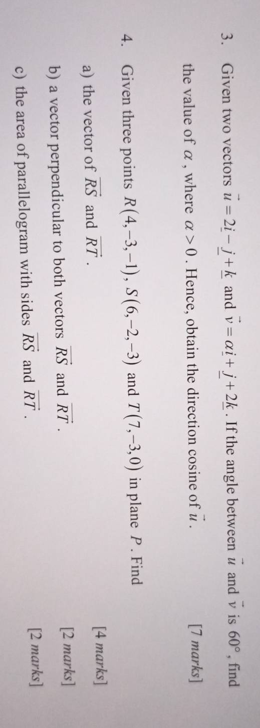 Given two vectors vector u=2_ i-j+_ k and vector v=alpha _ i+j+2_ k. If the angle between vector u and vector v is 60° , find 
the value of α , where alpha >0. Hence, obtain the direction cosine of vector u. [7 marks] 
4. Given three points R(4,-3,-1), S(6,-2,-3) and T(7,-3,0) in plane P. Find 
a) the vector of vector RS and vector RT. [4 marks] 
b) a vector perpendicular to both vectors vector RS and vector RT. [2 marks] 
c) the area of parallelogram with sides vector RS and vector RT. 
[2 marks]