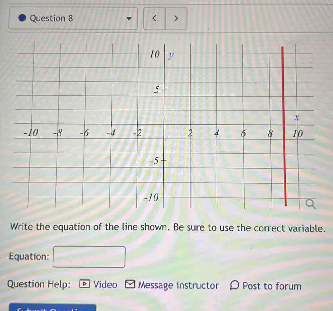 < > 
Write the equation of the line shown. Be sure to use the correct variable. 
Equation: 
Question Help: Video Message instructor Post to forum