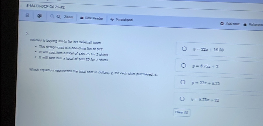 8-MATH-DCP-24-25-#2
Line Reader l Scatchped
Add moe
5.
Mkoles is boying shirts for his baseball team.
The design cost is a one-time fee of $22
y=22x+16.50
It will cost him a total of $65.75 for 5 shirts
It willl cost him a total of $83.25 for 7 shirts
y=8.75x+2
Which equation represents the total cost in dollars, y, for each shirt purchased, x.
y=22x+8.75
y=8.75x+22
Clear Alll