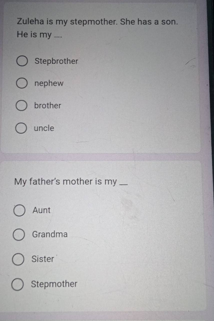 Zuleha is my stepmother. She has a son.
He is my ....
Stepbrother
nephew
brother
uncle
My father's mother is my_
Aunt
Grandma
Sister
Stepmother