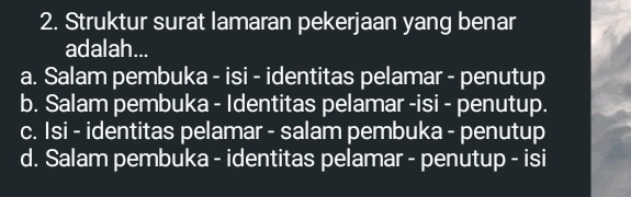 Struktur surat lamaran pekerjaan yang benar
adalah...
a. Salam pembuka - isi - identitas pelamar - penutup
b. Salam pembuka - Identitas pelamar -isi - penutup.
c. Isi - identitas pelamar - salam pembuka - penutup
d. Salam pembuka - identitas pelamar - penutup - isi